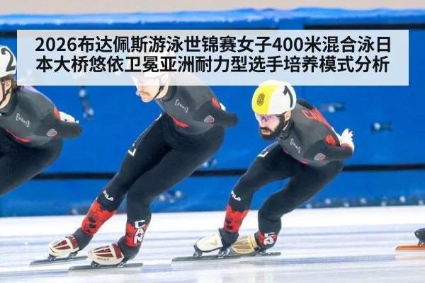 2026布达佩斯游泳世锦赛女子400米混合泳日本大桥悠依卫冕亚洲耐力型选手培养模式分析